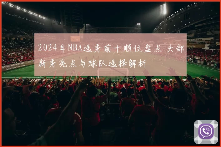 2024年NBA选秀前十顺位盘点 头部新秀亮点与球队选择解析