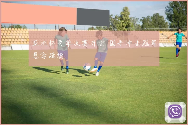 亚洲杯男单决赛开打 国手冲击冠军悬念延续