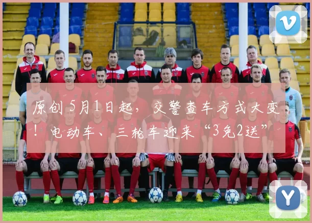 原创 5月1日起，交警查车方式大变！电动车、三轮车迎来“3免2送”，这些情况不再扣车罚款！