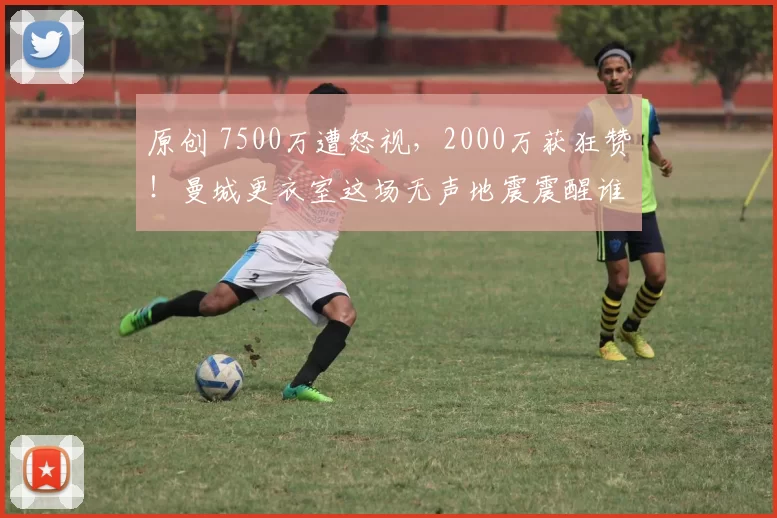原创 7500万遭怒视，2000万获狂赞！曼城更衣室这场无声地震震醒谁？
