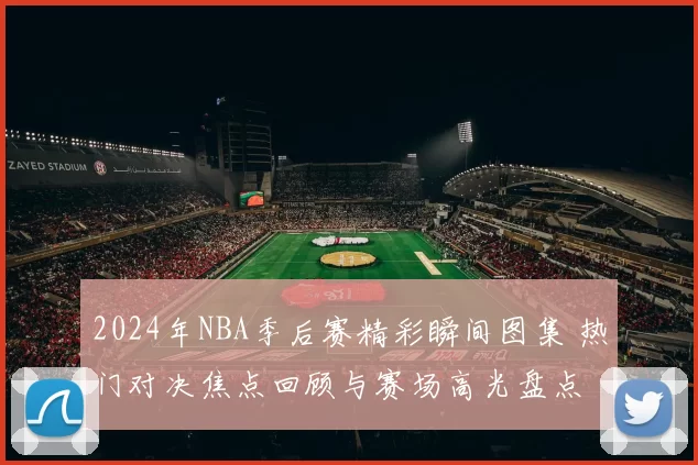 2024年NBA季后赛精彩瞬间图集 热门对决焦点回顾与赛场高光盘点