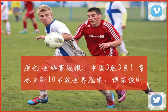 原创 世锦赛战报：中国3胜3负！常冰玉8-10不敌世界冠军，傅家俊6-10