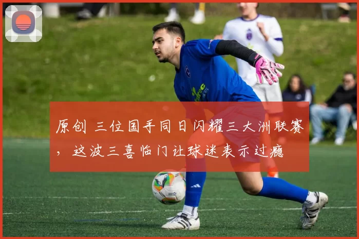 原创 三位国手同日闪耀三大洲联赛,这波三喜临门让球迷表示过瘾