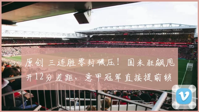 原创 三连胜零封碾压！国米狂飙甩开12分差距，意甲冠军直接提前锁定_