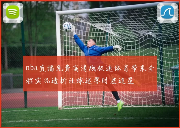 nba直播免费高清线极速体育带来全程实况透析让球迷零时差追星